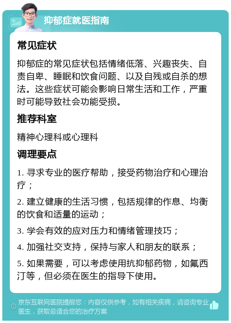 抑郁症就医指南 常见症状 抑郁症的常见症状包括情绪低落、兴趣丧失、自责自卑、睡眠和饮食问题、以及自残或自杀的想法。这些症状可能会影响日常生活和工作，严重时可能导致社会功能受损。 推荐科室 精神心理科或心理科 调理要点 1. 寻求专业的医疗帮助，接受药物治疗和心理治疗； 2. 建立健康的生活习惯，包括规律的作息、均衡的饮食和适量的运动； 3. 学会有效的应对压力和情绪管理技巧； 4. 加强社交支持，保持与家人和朋友的联系； 5. 如果需要，可以考虑使用抗抑郁药物，如氟西汀等，但必须在医生的指导下使用。