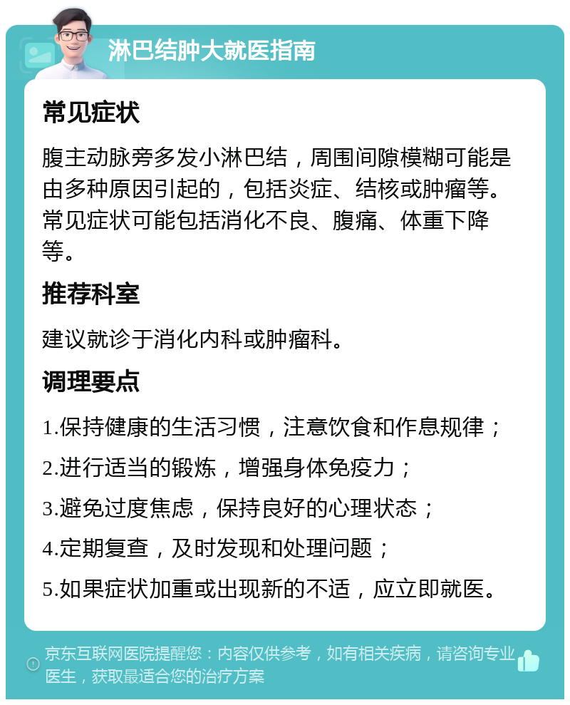 淋巴结肿大就医指南 常见症状 腹主动脉旁多发小淋巴结，周围间隙模糊可能是由多种原因引起的，包括炎症、结核或肿瘤等。常见症状可能包括消化不良、腹痛、体重下降等。 推荐科室 建议就诊于消化内科或肿瘤科。 调理要点 1.保持健康的生活习惯，注意饮食和作息规律； 2.进行适当的锻炼，增强身体免疫力； 3.避免过度焦虑，保持良好的心理状态； 4.定期复查，及时发现和处理问题； 5.如果症状加重或出现新的不适，应立即就医。