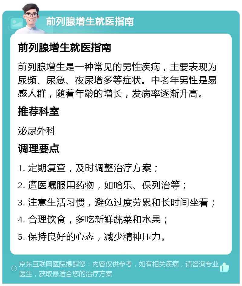 前列腺增生就医指南 前列腺增生就医指南 前列腺增生是一种常见的男性疾病，主要表现为尿频、尿急、夜尿增多等症状。中老年男性是易感人群，随着年龄的增长，发病率逐渐升高。 推荐科室 泌尿外科 调理要点 1. 定期复查，及时调整治疗方案； 2. 遵医嘱服用药物，如哈乐、保列治等； 3. 注意生活习惯，避免过度劳累和长时间坐着； 4. 合理饮食，多吃新鲜蔬菜和水果； 5. 保持良好的心态，减少精神压力。