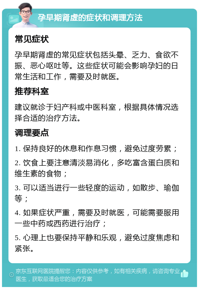 孕早期肾虚的症状和调理方法 常见症状 孕早期肾虚的常见症状包括头晕、乏力、食欲不振、恶心呕吐等。这些症状可能会影响孕妇的日常生活和工作，需要及时就医。 推荐科室 建议就诊于妇产科或中医科室，根据具体情况选择合适的治疗方法。 调理要点 1. 保持良好的休息和作息习惯，避免过度劳累； 2. 饮食上要注意清淡易消化，多吃富含蛋白质和维生素的食物； 3. 可以适当进行一些轻度的运动，如散步、瑜伽等； 4. 如果症状严重，需要及时就医，可能需要服用一些中药或西药进行治疗； 5. 心理上也要保持平静和乐观，避免过度焦虑和紧张。