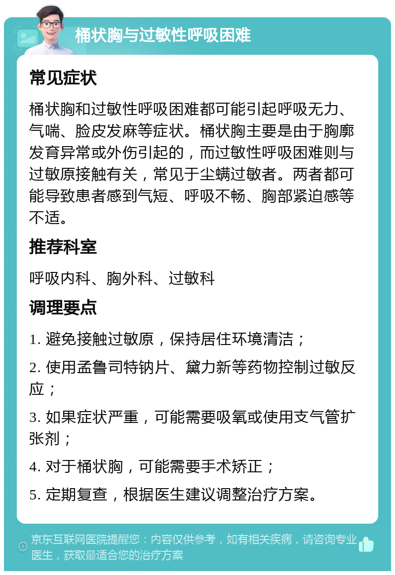 桶状胸与过敏性呼吸困难 常见症状 桶状胸和过敏性呼吸困难都可能引起呼吸无力、气喘、脸皮发麻等症状。桶状胸主要是由于胸廓发育异常或外伤引起的，而过敏性呼吸困难则与过敏原接触有关，常见于尘螨过敏者。两者都可能导致患者感到气短、呼吸不畅、胸部紧迫感等不适。 推荐科室 呼吸内科、胸外科、过敏科 调理要点 1. 避免接触过敏原，保持居住环境清洁； 2. 使用孟鲁司特钠片、黛力新等药物控制过敏反应； 3. 如果症状严重，可能需要吸氧或使用支气管扩张剂； 4. 对于桶状胸，可能需要手术矫正； 5. 定期复查，根据医生建议调整治疗方案。