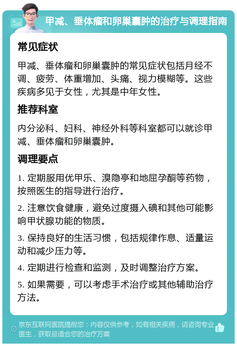 甲减、垂体瘤和卵巢囊肿的治疗与调理指南 常见症状 甲减、垂体瘤和卵巢囊肿的常见症状包括月经不调、疲劳、体重增加、头痛、视力模糊等。这些疾病多见于女性，尤其是中年女性。 推荐科室 内分泌科、妇科、神经外科等科室都可以就诊甲减、垂体瘤和卵巢囊肿。 调理要点 1. 定期服用优甲乐、溴隐亭和地屈孕酮等药物，按照医生的指导进行治疗。 2. 注意饮食健康，避免过度摄入碘和其他可能影响甲状腺功能的物质。 3. 保持良好的生活习惯，包括规律作息、适量运动和减少压力等。 4. 定期进行检查和监测，及时调整治疗方案。 5. 如果需要，可以考虑手术治疗或其他辅助治疗方法。