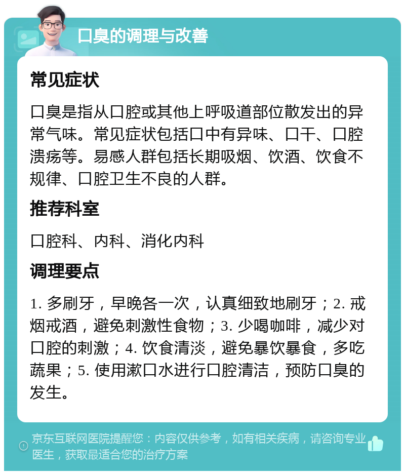 口臭的调理与改善 常见症状 口臭是指从口腔或其他上呼吸道部位散发出的异常气味。常见症状包括口中有异味、口干、口腔溃疡等。易感人群包括长期吸烟、饮酒、饮食不规律、口腔卫生不良的人群。 推荐科室 口腔科、内科、消化内科 调理要点 1. 多刷牙，早晚各一次，认真细致地刷牙；2. 戒烟戒酒，避免刺激性食物；3. 少喝咖啡，减少对口腔的刺激；4. 饮食清淡，避免暴饮暴食，多吃蔬果；5. 使用漱口水进行口腔清洁，预防口臭的发生。