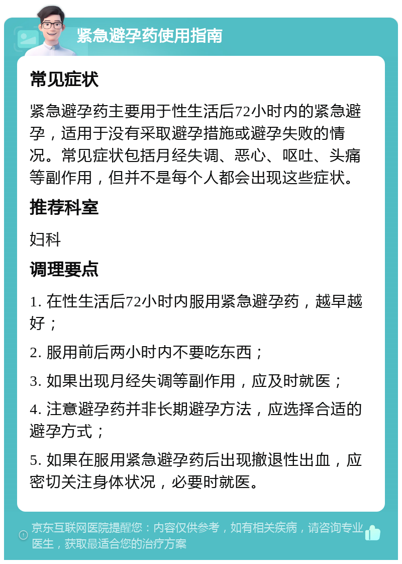 紧急避孕药使用指南 常见症状 紧急避孕药主要用于性生活后72小时内的紧急避孕，适用于没有采取避孕措施或避孕失败的情况。常见症状包括月经失调、恶心、呕吐、头痛等副作用，但并不是每个人都会出现这些症状。 推荐科室 妇科 调理要点 1. 在性生活后72小时内服用紧急避孕药，越早越好； 2. 服用前后两小时内不要吃东西； 3. 如果出现月经失调等副作用，应及时就医； 4. 注意避孕药并非长期避孕方法，应选择合适的避孕方式； 5. 如果在服用紧急避孕药后出现撤退性出血，应密切关注身体状况，必要时就医。