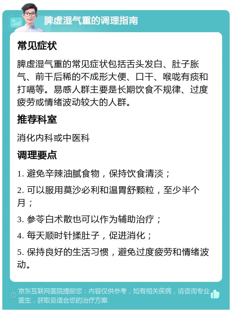 脾虚湿气重的调理指南 常见症状 脾虚湿气重的常见症状包括舌头发白、肚子胀气、前干后稀的不成形大便、口干、喉咙有痰和打嗝等。易感人群主要是长期饮食不规律、过度疲劳或情绪波动较大的人群。 推荐科室 消化内科或中医科 调理要点 1. 避免辛辣油腻食物，保持饮食清淡； 2. 可以服用莫沙必利和温胃舒颗粒，至少半个月； 3. 参苓白术散也可以作为辅助治疗； 4. 每天顺时针揉肚子，促进消化； 5. 保持良好的生活习惯，避免过度疲劳和情绪波动。