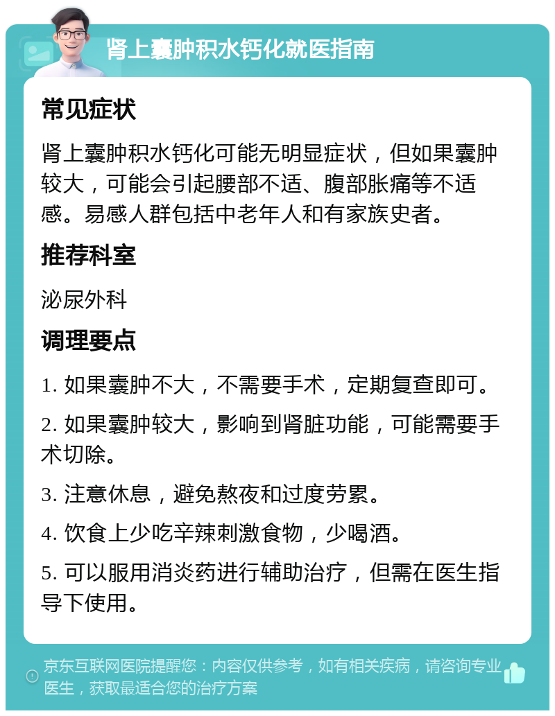 肾上囊肿积水钙化就医指南 常见症状 肾上囊肿积水钙化可能无明显症状，但如果囊肿较大，可能会引起腰部不适、腹部胀痛等不适感。易感人群包括中老年人和有家族史者。 推荐科室 泌尿外科 调理要点 1. 如果囊肿不大，不需要手术，定期复查即可。 2. 如果囊肿较大，影响到肾脏功能，可能需要手术切除。 3. 注意休息，避免熬夜和过度劳累。 4. 饮食上少吃辛辣刺激食物，少喝酒。 5. 可以服用消炎药进行辅助治疗，但需在医生指导下使用。