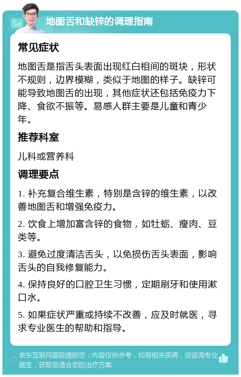 地图舌和缺锌的调理指南 常见症状 地图舌是指舌头表面出现红白相间的斑块，形状不规则，边界模糊，类似于地图的样子。缺锌可能导致地图舌的出现，其他症状还包括免疫力下降、食欲不振等。易感人群主要是儿童和青少年。 推荐科室 儿科或营养科 调理要点 1. 补充复合维生素，特别是含锌的维生素，以改善地图舌和增强免疫力。 2. 饮食上增加富含锌的食物，如牡蛎、瘦肉、豆类等。 3. 避免过度清洁舌头，以免损伤舌头表面，影响舌头的自我修复能力。 4. 保持良好的口腔卫生习惯，定期刷牙和使用漱口水。 5. 如果症状严重或持续不改善，应及时就医，寻求专业医生的帮助和指导。