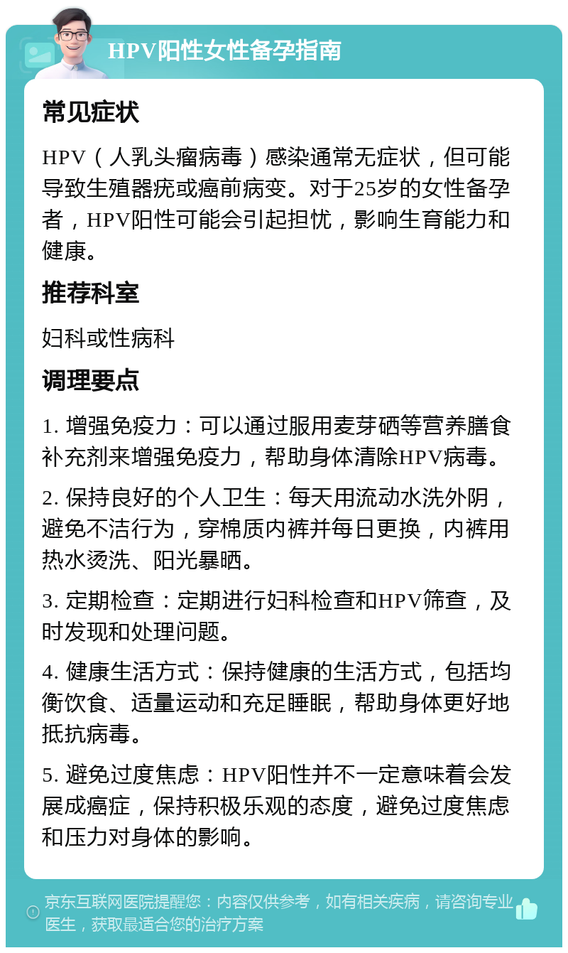 HPV阳性女性备孕指南 常见症状 HPV（人乳头瘤病毒）感染通常无症状，但可能导致生殖器疣或癌前病变。对于25岁的女性备孕者，HPV阳性可能会引起担忧，影响生育能力和健康。 推荐科室 妇科或性病科 调理要点 1. 增强免疫力：可以通过服用麦芽硒等营养膳食补充剂来增强免疫力，帮助身体清除HPV病毒。 2. 保持良好的个人卫生：每天用流动水洗外阴，避免不洁行为，穿棉质内裤并每日更换，内裤用热水烫洗、阳光暴晒。 3. 定期检查：定期进行妇科检查和HPV筛查，及时发现和处理问题。 4. 健康生活方式：保持健康的生活方式，包括均衡饮食、适量运动和充足睡眠，帮助身体更好地抵抗病毒。 5. 避免过度焦虑：HPV阳性并不一定意味着会发展成癌症，保持积极乐观的态度，避免过度焦虑和压力对身体的影响。