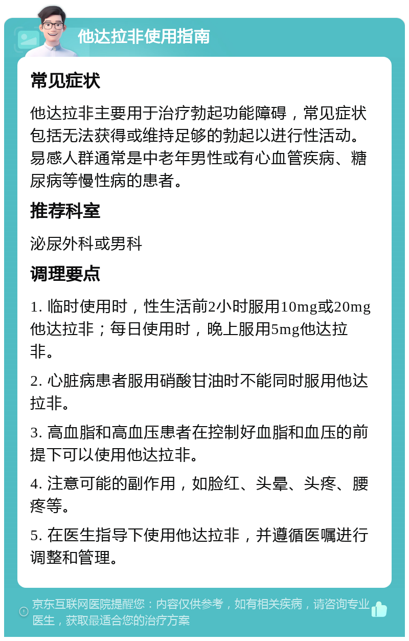 他达拉非使用指南 常见症状 他达拉非主要用于治疗勃起功能障碍，常见症状包括无法获得或维持足够的勃起以进行性活动。易感人群通常是中老年男性或有心血管疾病、糖尿病等慢性病的患者。 推荐科室 泌尿外科或男科 调理要点 1. 临时使用时，性生活前2小时服用10mg或20mg他达拉非；每日使用时，晚上服用5mg他达拉非。 2. 心脏病患者服用硝酸甘油时不能同时服用他达拉非。 3. 高血脂和高血压患者在控制好血脂和血压的前提下可以使用他达拉非。 4. 注意可能的副作用，如脸红、头晕、头疼、腰疼等。 5. 在医生指导下使用他达拉非，并遵循医嘱进行调整和管理。