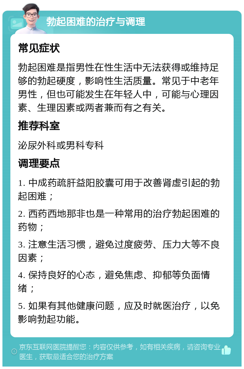 勃起困难的治疗与调理 常见症状 勃起困难是指男性在性生活中无法获得或维持足够的勃起硬度，影响性生活质量。常见于中老年男性，但也可能发生在年轻人中，可能与心理因素、生理因素或两者兼而有之有关。 推荐科室 泌尿外科或男科专科 调理要点 1. 中成药疏肝益阳胶囊可用于改善肾虚引起的勃起困难； 2. 西药西地那非也是一种常用的治疗勃起困难的药物； 3. 注意生活习惯，避免过度疲劳、压力大等不良因素； 4. 保持良好的心态，避免焦虑、抑郁等负面情绪； 5. 如果有其他健康问题，应及时就医治疗，以免影响勃起功能。