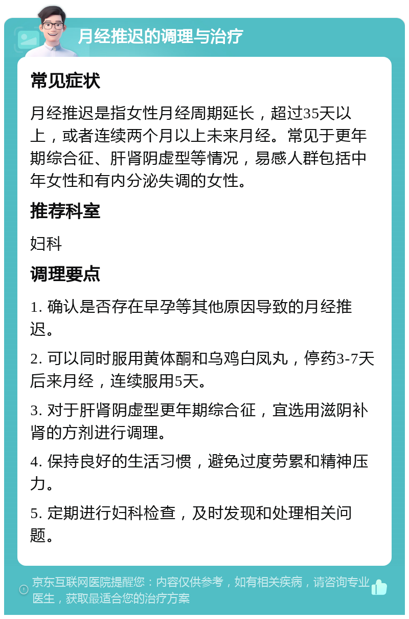 月经推迟的调理与治疗 常见症状 月经推迟是指女性月经周期延长，超过35天以上，或者连续两个月以上未来月经。常见于更年期综合征、肝肾阴虚型等情况，易感人群包括中年女性和有内分泌失调的女性。 推荐科室 妇科 调理要点 1. 确认是否存在早孕等其他原因导致的月经推迟。 2. 可以同时服用黄体酮和乌鸡白凤丸，停药3-7天后来月经，连续服用5天。 3. 对于肝肾阴虚型更年期综合征，宜选用滋阴补肾的方剂进行调理。 4. 保持良好的生活习惯，避免过度劳累和精神压力。 5. 定期进行妇科检查，及时发现和处理相关问题。