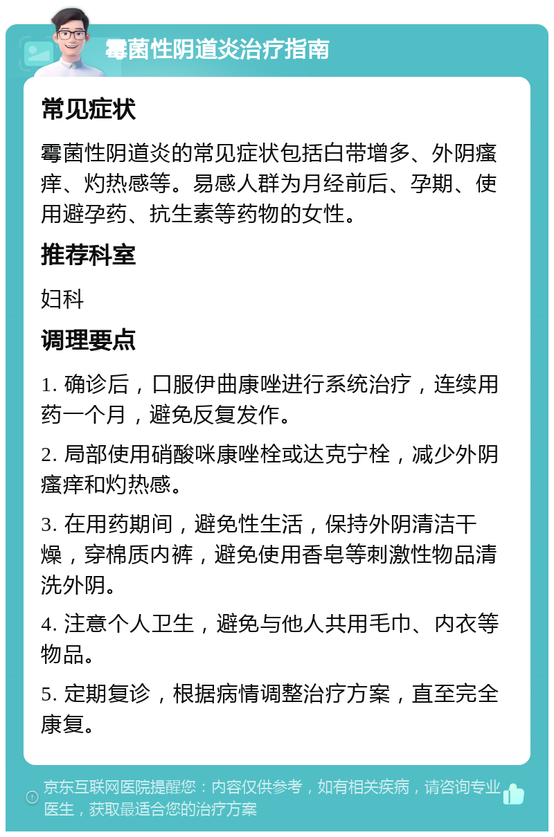 霉菌性阴道炎治疗指南 常见症状 霉菌性阴道炎的常见症状包括白带增多、外阴瘙痒、灼热感等。易感人群为月经前后、孕期、使用避孕药、抗生素等药物的女性。 推荐科室 妇科 调理要点 1. 确诊后，口服伊曲康唑进行系统治疗，连续用药一个月，避免反复发作。 2. 局部使用硝酸咪康唑栓或达克宁栓，减少外阴瘙痒和灼热感。 3. 在用药期间，避免性生活，保持外阴清洁干燥，穿棉质内裤，避免使用香皂等刺激性物品清洗外阴。 4. 注意个人卫生，避免与他人共用毛巾、内衣等物品。 5. 定期复诊，根据病情调整治疗方案，直至完全康复。