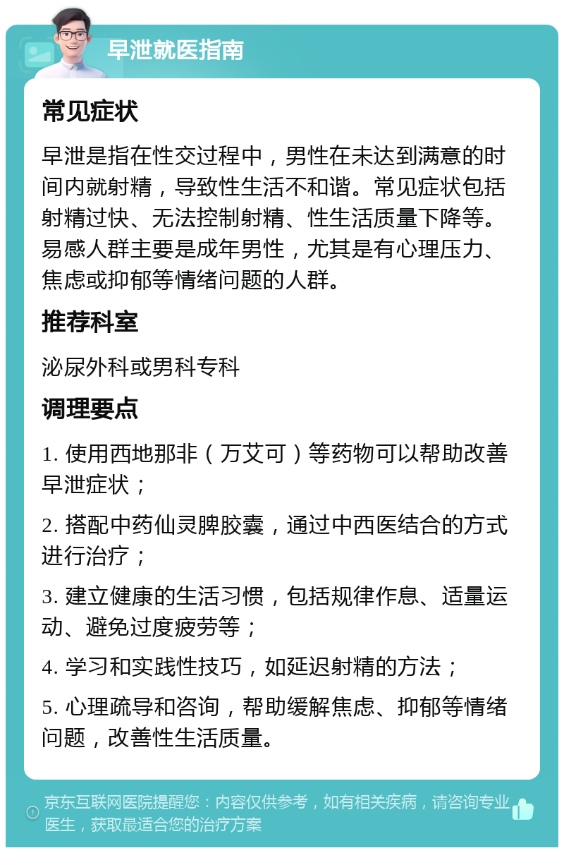 早泄就医指南 常见症状 早泄是指在性交过程中，男性在未达到满意的时间内就射精，导致性生活不和谐。常见症状包括射精过快、无法控制射精、性生活质量下降等。易感人群主要是成年男性，尤其是有心理压力、焦虑或抑郁等情绪问题的人群。 推荐科室 泌尿外科或男科专科 调理要点 1. 使用西地那非（万艾可）等药物可以帮助改善早泄症状； 2. 搭配中药仙灵脾胶囊，通过中西医结合的方式进行治疗； 3. 建立健康的生活习惯，包括规律作息、适量运动、避免过度疲劳等； 4. 学习和实践性技巧，如延迟射精的方法； 5. 心理疏导和咨询，帮助缓解焦虑、抑郁等情绪问题，改善性生活质量。