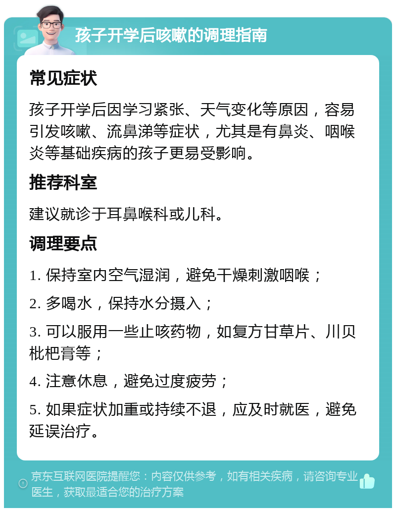 孩子开学后咳嗽的调理指南 常见症状 孩子开学后因学习紧张、天气变化等原因，容易引发咳嗽、流鼻涕等症状，尤其是有鼻炎、咽喉炎等基础疾病的孩子更易受影响。 推荐科室 建议就诊于耳鼻喉科或儿科。 调理要点 1. 保持室内空气湿润，避免干燥刺激咽喉； 2. 多喝水，保持水分摄入； 3. 可以服用一些止咳药物，如复方甘草片、川贝枇杷膏等； 4. 注意休息，避免过度疲劳； 5. 如果症状加重或持续不退，应及时就医，避免延误治疗。