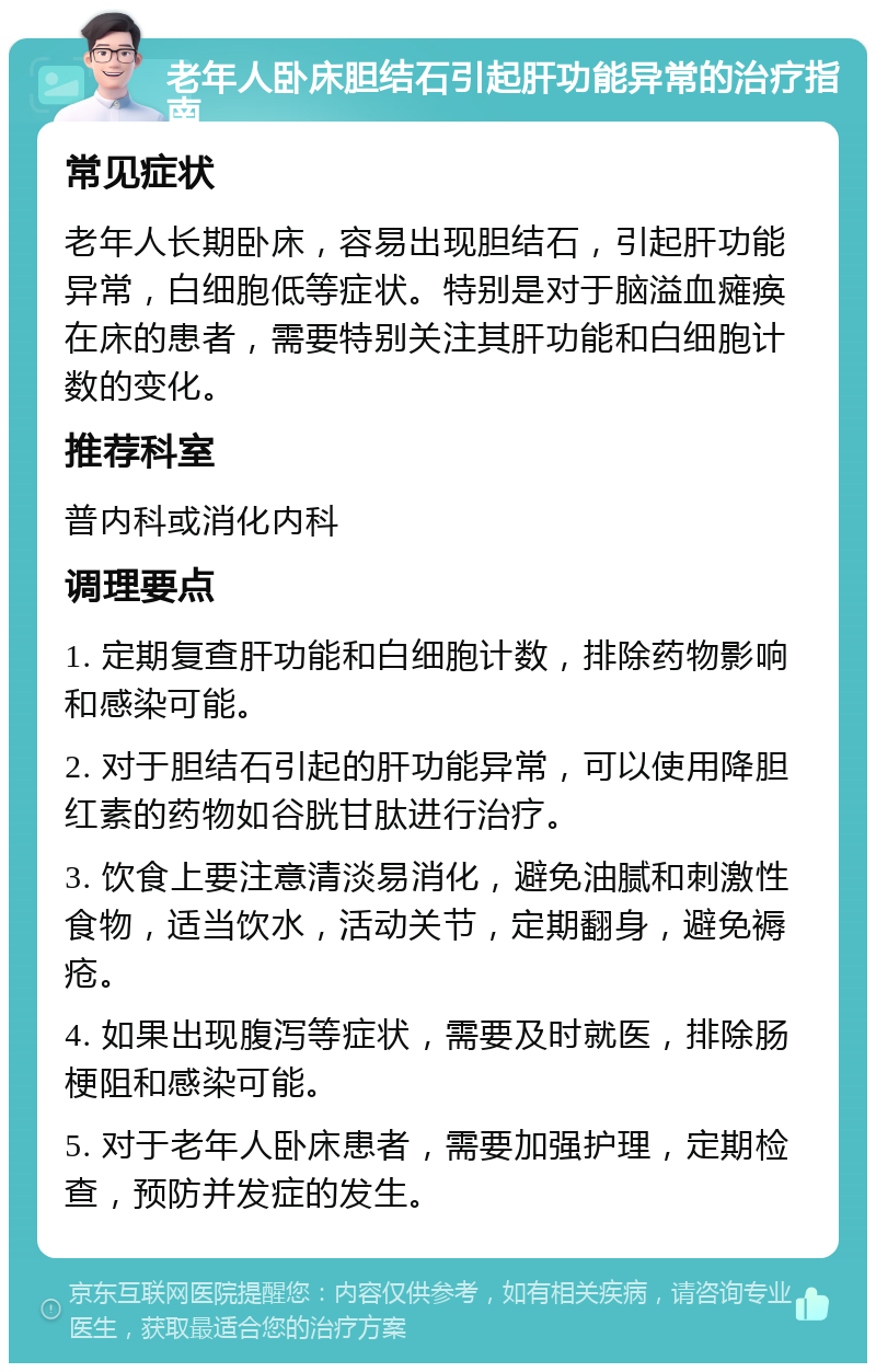 老年人卧床胆结石引起肝功能异常的治疗指南 常见症状 老年人长期卧床，容易出现胆结石，引起肝功能异常，白细胞低等症状。特别是对于脑溢血瘫痪在床的患者，需要特别关注其肝功能和白细胞计数的变化。 推荐科室 普内科或消化内科 调理要点 1. 定期复查肝功能和白细胞计数，排除药物影响和感染可能。 2. 对于胆结石引起的肝功能异常，可以使用降胆红素的药物如谷胱甘肽进行治疗。 3. 饮食上要注意清淡易消化，避免油腻和刺激性食物，适当饮水，活动关节，定期翻身，避免褥疮。 4. 如果出现腹泻等症状，需要及时就医，排除肠梗阻和感染可能。 5. 对于老年人卧床患者，需要加强护理，定期检查，预防并发症的发生。