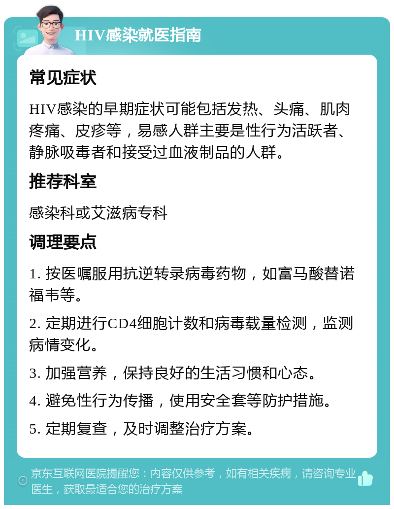 HIV感染就医指南 常见症状 HIV感染的早期症状可能包括发热、头痛、肌肉疼痛、皮疹等，易感人群主要是性行为活跃者、静脉吸毒者和接受过血液制品的人群。 推荐科室 感染科或艾滋病专科 调理要点 1. 按医嘱服用抗逆转录病毒药物，如富马酸替诺福韦等。 2. 定期进行CD4细胞计数和病毒载量检测，监测病情变化。 3. 加强营养，保持良好的生活习惯和心态。 4. 避免性行为传播，使用安全套等防护措施。 5. 定期复查，及时调整治疗方案。