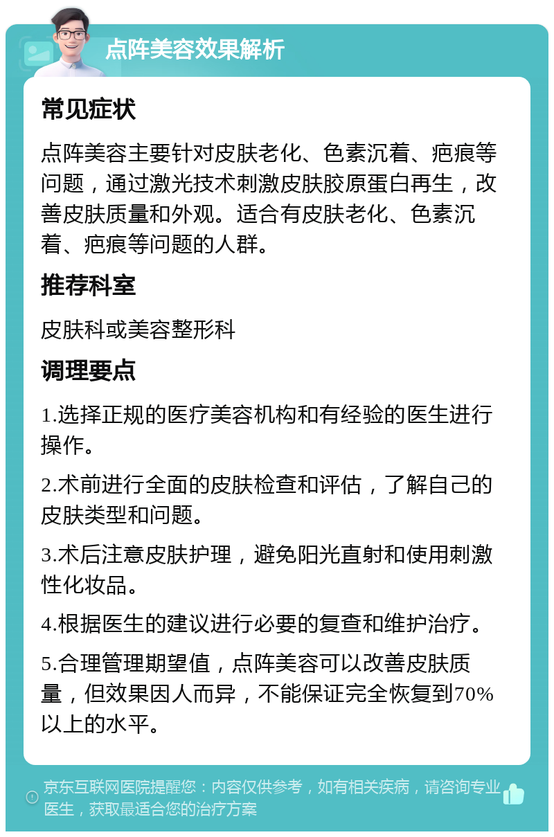 点阵美容效果解析 常见症状 点阵美容主要针对皮肤老化、色素沉着、疤痕等问题，通过激光技术刺激皮肤胶原蛋白再生，改善皮肤质量和外观。适合有皮肤老化、色素沉着、疤痕等问题的人群。 推荐科室 皮肤科或美容整形科 调理要点 1.选择正规的医疗美容机构和有经验的医生进行操作。 2.术前进行全面的皮肤检查和评估，了解自己的皮肤类型和问题。 3.术后注意皮肤护理，避免阳光直射和使用刺激性化妆品。 4.根据医生的建议进行必要的复查和维护治疗。 5.合理管理期望值，点阵美容可以改善皮肤质量，但效果因人而异，不能保证完全恢复到70%以上的水平。