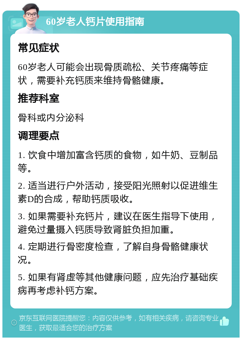 60岁老人钙片使用指南 常见症状 60岁老人可能会出现骨质疏松、关节疼痛等症状，需要补充钙质来维持骨骼健康。 推荐科室 骨科或内分泌科 调理要点 1. 饮食中增加富含钙质的食物，如牛奶、豆制品等。 2. 适当进行户外活动，接受阳光照射以促进维生素D的合成，帮助钙质吸收。 3. 如果需要补充钙片，建议在医生指导下使用，避免过量摄入钙质导致肾脏负担加重。 4. 定期进行骨密度检查，了解自身骨骼健康状况。 5. 如果有肾虚等其他健康问题，应先治疗基础疾病再考虑补钙方案。