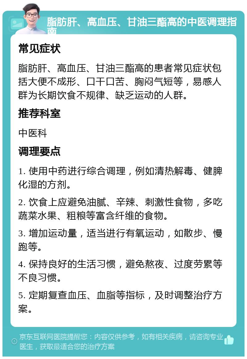 脂肪肝、高血压、甘油三酯高的中医调理指南 常见症状 脂肪肝、高血压、甘油三酯高的患者常见症状包括大便不成形、口干口苦、胸闷气短等，易感人群为长期饮食不规律、缺乏运动的人群。 推荐科室 中医科 调理要点 1. 使用中药进行综合调理，例如清热解毒、健脾化湿的方剂。 2. 饮食上应避免油腻、辛辣、刺激性食物，多吃蔬菜水果、粗粮等富含纤维的食物。 3. 增加运动量，适当进行有氧运动，如散步、慢跑等。 4. 保持良好的生活习惯，避免熬夜、过度劳累等不良习惯。 5. 定期复查血压、血脂等指标，及时调整治疗方案。