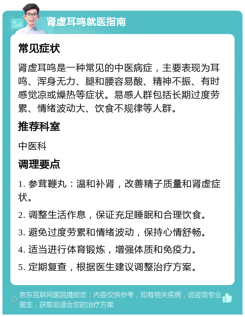 肾虚耳鸣就医指南 常见症状 肾虚耳鸣是一种常见的中医病症，主要表现为耳鸣、浑身无力、腿和腰容易酸、精神不振、有时感觉凉或燥热等症状。易感人群包括长期过度劳累、情绪波动大、饮食不规律等人群。 推荐科室 中医科 调理要点 1. 参茸鞭丸：温和补肾，改善精子质量和肾虚症状。 2. 调整生活作息，保证充足睡眠和合理饮食。 3. 避免过度劳累和情绪波动，保持心情舒畅。 4. 适当进行体育锻炼，增强体质和免疫力。 5. 定期复查，根据医生建议调整治疗方案。