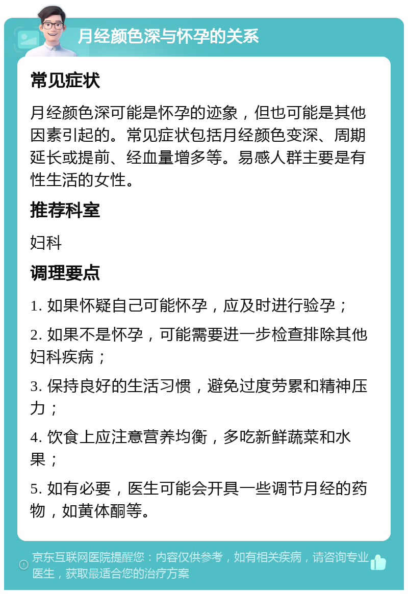 月经颜色深与怀孕的关系 常见症状 月经颜色深可能是怀孕的迹象，但也可能是其他因素引起的。常见症状包括月经颜色变深、周期延长或提前、经血量增多等。易感人群主要是有性生活的女性。 推荐科室 妇科 调理要点 1. 如果怀疑自己可能怀孕，应及时进行验孕； 2. 如果不是怀孕，可能需要进一步检查排除其他妇科疾病； 3. 保持良好的生活习惯，避免过度劳累和精神压力； 4. 饮食上应注意营养均衡，多吃新鲜蔬菜和水果； 5. 如有必要，医生可能会开具一些调节月经的药物，如黄体酮等。