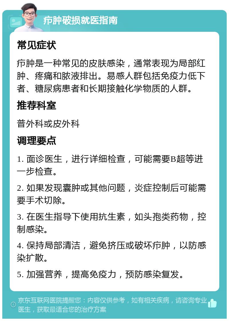 疖肿破损就医指南 常见症状 疖肿是一种常见的皮肤感染，通常表现为局部红肿、疼痛和脓液排出。易感人群包括免疫力低下者、糖尿病患者和长期接触化学物质的人群。 推荐科室 普外科或皮外科 调理要点 1. 面诊医生，进行详细检查，可能需要B超等进一步检查。 2. 如果发现囊肿或其他问题，炎症控制后可能需要手术切除。 3. 在医生指导下使用抗生素，如头孢类药物，控制感染。 4. 保持局部清洁，避免挤压或破坏疖肿，以防感染扩散。 5. 加强营养，提高免疫力，预防感染复发。