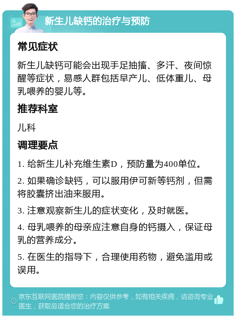 新生儿缺钙的治疗与预防 常见症状 新生儿缺钙可能会出现手足抽搐、多汗、夜间惊醒等症状，易感人群包括早产儿、低体重儿、母乳喂养的婴儿等。 推荐科室 儿科 调理要点 1. 给新生儿补充维生素D，预防量为400单位。 2. 如果确诊缺钙，可以服用伊可新等钙剂，但需将胶囊挤出油来服用。 3. 注意观察新生儿的症状变化，及时就医。 4. 母乳喂养的母亲应注意自身的钙摄入，保证母乳的营养成分。 5. 在医生的指导下，合理使用药物，避免滥用或误用。