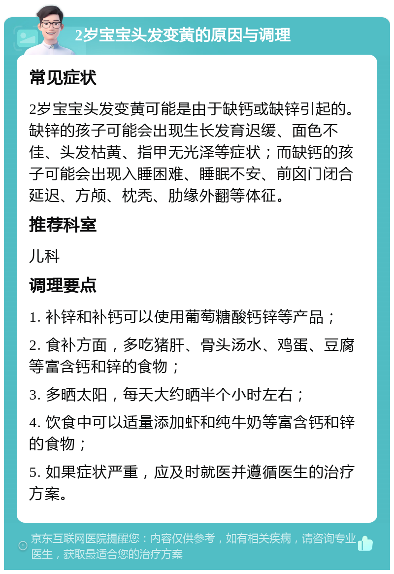 2岁宝宝头发变黄的原因与调理 常见症状 2岁宝宝头发变黄可能是由于缺钙或缺锌引起的。缺锌的孩子可能会出现生长发育迟缓、面色不佳、头发枯黄、指甲无光泽等症状；而缺钙的孩子可能会出现入睡困难、睡眠不安、前囟门闭合延迟、方颅、枕秃、肋缘外翻等体征。 推荐科室 儿科 调理要点 1. 补锌和补钙可以使用葡萄糖酸钙锌等产品； 2. 食补方面，多吃猪肝、骨头汤水、鸡蛋、豆腐等富含钙和锌的食物； 3. 多晒太阳，每天大约晒半个小时左右； 4. 饮食中可以适量添加虾和纯牛奶等富含钙和锌的食物； 5. 如果症状严重，应及时就医并遵循医生的治疗方案。