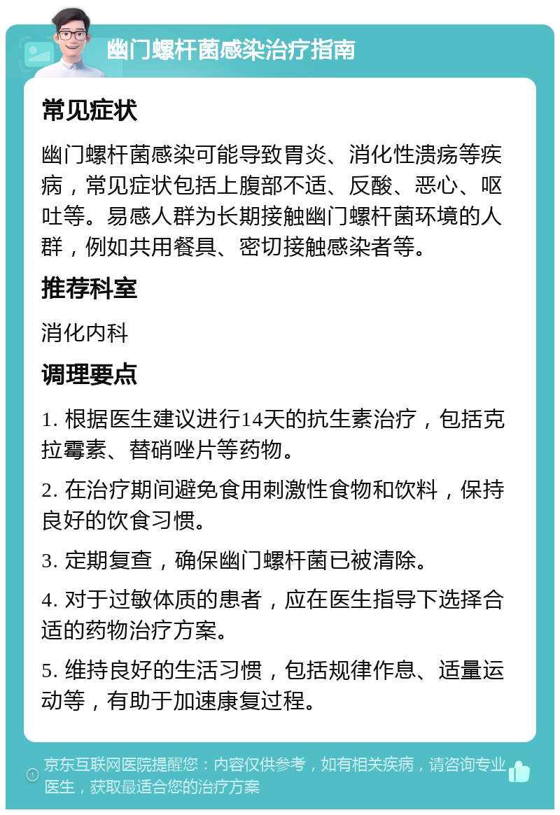 幽门螺杆菌感染治疗指南 常见症状 幽门螺杆菌感染可能导致胃炎、消化性溃疡等疾病，常见症状包括上腹部不适、反酸、恶心、呕吐等。易感人群为长期接触幽门螺杆菌环境的人群，例如共用餐具、密切接触感染者等。 推荐科室 消化内科 调理要点 1. 根据医生建议进行14天的抗生素治疗，包括克拉霉素、替硝唑片等药物。 2. 在治疗期间避免食用刺激性食物和饮料，保持良好的饮食习惯。 3. 定期复查，确保幽门螺杆菌已被清除。 4. 对于过敏体质的患者，应在医生指导下选择合适的药物治疗方案。 5. 维持良好的生活习惯，包括规律作息、适量运动等，有助于加速康复过程。