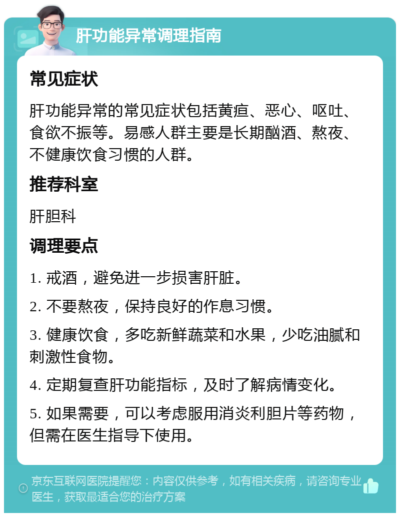 肝功能异常调理指南 常见症状 肝功能异常的常见症状包括黄疸、恶心、呕吐、食欲不振等。易感人群主要是长期酗酒、熬夜、不健康饮食习惯的人群。 推荐科室 肝胆科 调理要点 1. 戒酒，避免进一步损害肝脏。 2. 不要熬夜，保持良好的作息习惯。 3. 健康饮食，多吃新鲜蔬菜和水果，少吃油腻和刺激性食物。 4. 定期复查肝功能指标，及时了解病情变化。 5. 如果需要，可以考虑服用消炎利胆片等药物，但需在医生指导下使用。