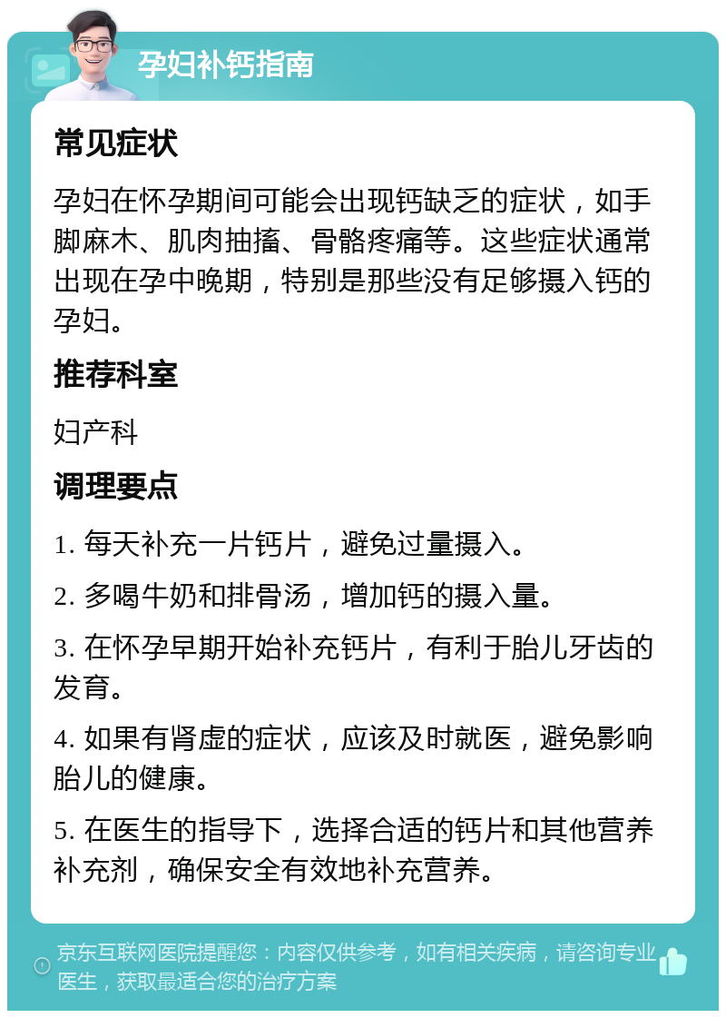 孕妇补钙指南 常见症状 孕妇在怀孕期间可能会出现钙缺乏的症状，如手脚麻木、肌肉抽搐、骨骼疼痛等。这些症状通常出现在孕中晚期，特别是那些没有足够摄入钙的孕妇。 推荐科室 妇产科 调理要点 1. 每天补充一片钙片，避免过量摄入。 2. 多喝牛奶和排骨汤，增加钙的摄入量。 3. 在怀孕早期开始补充钙片，有利于胎儿牙齿的发育。 4. 如果有肾虚的症状，应该及时就医，避免影响胎儿的健康。 5. 在医生的指导下，选择合适的钙片和其他营养补充剂，确保安全有效地补充营养。