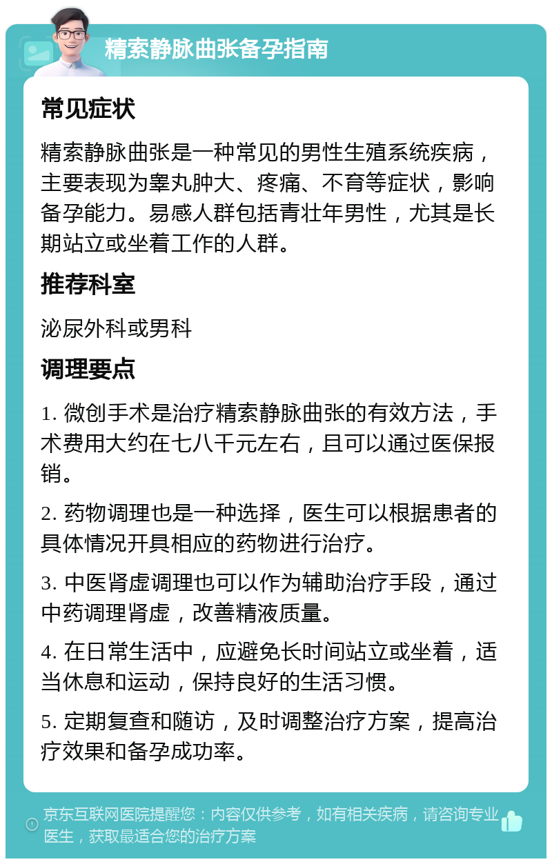 精索静脉曲张备孕指南 常见症状 精索静脉曲张是一种常见的男性生殖系统疾病，主要表现为睾丸肿大、疼痛、不育等症状，影响备孕能力。易感人群包括青壮年男性，尤其是长期站立或坐着工作的人群。 推荐科室 泌尿外科或男科 调理要点 1. 微创手术是治疗精索静脉曲张的有效方法，手术费用大约在七八千元左右，且可以通过医保报销。 2. 药物调理也是一种选择，医生可以根据患者的具体情况开具相应的药物进行治疗。 3. 中医肾虚调理也可以作为辅助治疗手段，通过中药调理肾虚，改善精液质量。 4. 在日常生活中，应避免长时间站立或坐着，适当休息和运动，保持良好的生活习惯。 5. 定期复查和随访，及时调整治疗方案，提高治疗效果和备孕成功率。