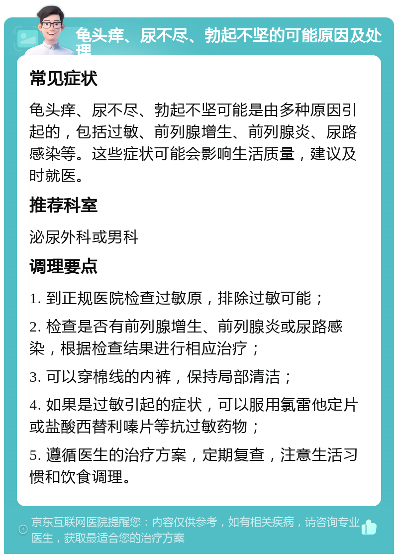 龟头痒、尿不尽、勃起不坚的可能原因及处理 常见症状 龟头痒、尿不尽、勃起不坚可能是由多种原因引起的，包括过敏、前列腺增生、前列腺炎、尿路感染等。这些症状可能会影响生活质量，建议及时就医。 推荐科室 泌尿外科或男科 调理要点 1. 到正规医院检查过敏原，排除过敏可能； 2. 检查是否有前列腺增生、前列腺炎或尿路感染，根据检查结果进行相应治疗； 3. 可以穿棉线的内裤，保持局部清洁； 4. 如果是过敏引起的症状，可以服用氯雷他定片或盐酸西替利嗪片等抗过敏药物； 5. 遵循医生的治疗方案，定期复查，注意生活习惯和饮食调理。