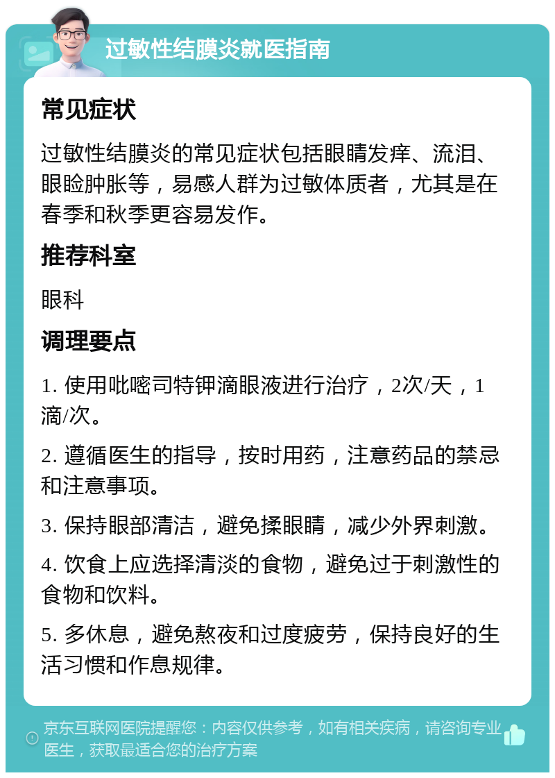 过敏性结膜炎就医指南 常见症状 过敏性结膜炎的常见症状包括眼睛发痒、流泪、眼睑肿胀等，易感人群为过敏体质者，尤其是在春季和秋季更容易发作。 推荐科室 眼科 调理要点 1. 使用吡嘧司特钾滴眼液进行治疗，2次/天，1滴/次。 2. 遵循医生的指导，按时用药，注意药品的禁忌和注意事项。 3. 保持眼部清洁，避免揉眼睛，减少外界刺激。 4. 饮食上应选择清淡的食物，避免过于刺激性的食物和饮料。 5. 多休息，避免熬夜和过度疲劳，保持良好的生活习惯和作息规律。