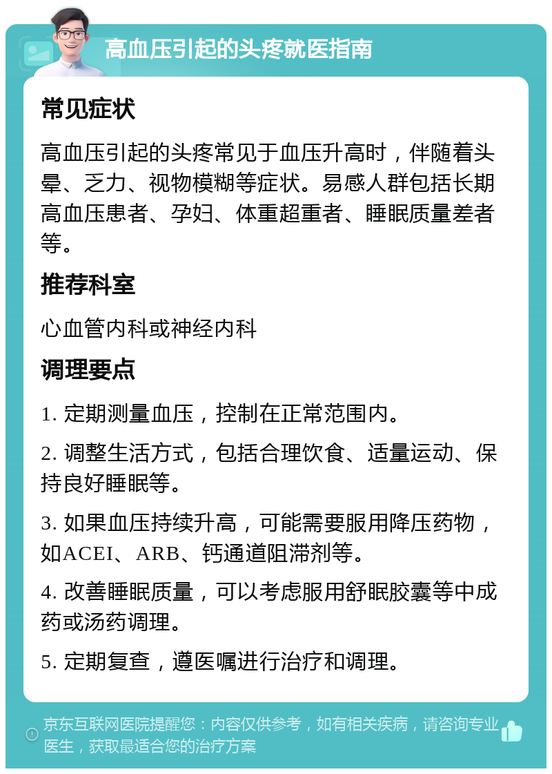 高血压引起的头疼就医指南 常见症状 高血压引起的头疼常见于血压升高时，伴随着头晕、乏力、视物模糊等症状。易感人群包括长期高血压患者、孕妇、体重超重者、睡眠质量差者等。 推荐科室 心血管内科或神经内科 调理要点 1. 定期测量血压，控制在正常范围内。 2. 调整生活方式，包括合理饮食、适量运动、保持良好睡眠等。 3. 如果血压持续升高，可能需要服用降压药物，如ACEI、ARB、钙通道阻滞剂等。 4. 改善睡眠质量，可以考虑服用舒眠胶囊等中成药或汤药调理。 5. 定期复查，遵医嘱进行治疗和调理。