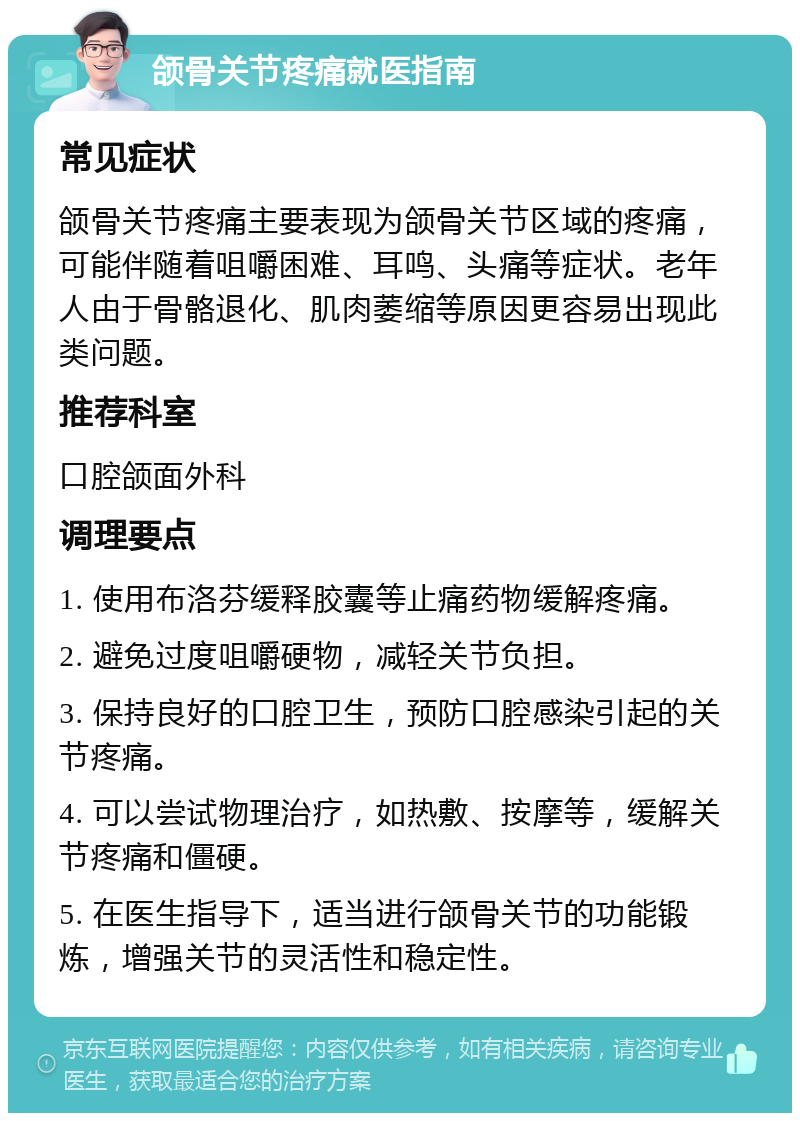 颌骨关节疼痛就医指南 常见症状 颌骨关节疼痛主要表现为颌骨关节区域的疼痛，可能伴随着咀嚼困难、耳鸣、头痛等症状。老年人由于骨骼退化、肌肉萎缩等原因更容易出现此类问题。 推荐科室 口腔颌面外科 调理要点 1. 使用布洛芬缓释胶囊等止痛药物缓解疼痛。 2. 避免过度咀嚼硬物，减轻关节负担。 3. 保持良好的口腔卫生，预防口腔感染引起的关节疼痛。 4. 可以尝试物理治疗，如热敷、按摩等，缓解关节疼痛和僵硬。 5. 在医生指导下，适当进行颌骨关节的功能锻炼，增强关节的灵活性和稳定性。