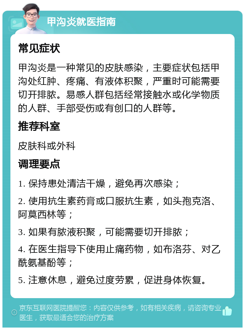 甲沟炎就医指南 常见症状 甲沟炎是一种常见的皮肤感染，主要症状包括甲沟处红肿、疼痛、有液体积聚，严重时可能需要切开排脓。易感人群包括经常接触水或化学物质的人群、手部受伤或有创口的人群等。 推荐科室 皮肤科或外科 调理要点 1. 保持患处清洁干燥，避免再次感染； 2. 使用抗生素药膏或口服抗生素，如头孢克洛、阿莫西林等； 3. 如果有脓液积聚，可能需要切开排脓； 4. 在医生指导下使用止痛药物，如布洛芬、对乙酰氨基酚等； 5. 注意休息，避免过度劳累，促进身体恢复。