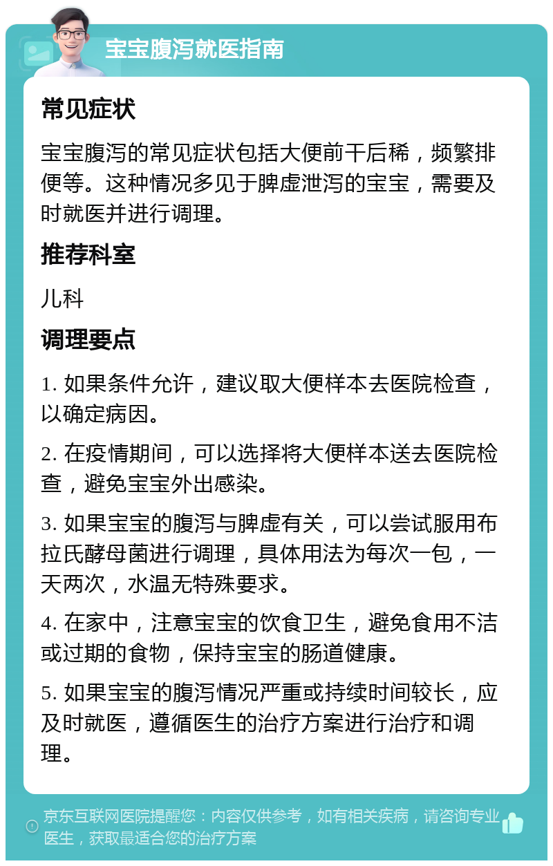 宝宝腹泻就医指南 常见症状 宝宝腹泻的常见症状包括大便前干后稀，频繁排便等。这种情况多见于脾虚泄泻的宝宝，需要及时就医并进行调理。 推荐科室 儿科 调理要点 1. 如果条件允许，建议取大便样本去医院检查，以确定病因。 2. 在疫情期间，可以选择将大便样本送去医院检查，避免宝宝外出感染。 3. 如果宝宝的腹泻与脾虚有关，可以尝试服用布拉氏酵母菌进行调理，具体用法为每次一包，一天两次，水温无特殊要求。 4. 在家中，注意宝宝的饮食卫生，避免食用不洁或过期的食物，保持宝宝的肠道健康。 5. 如果宝宝的腹泻情况严重或持续时间较长，应及时就医，遵循医生的治疗方案进行治疗和调理。