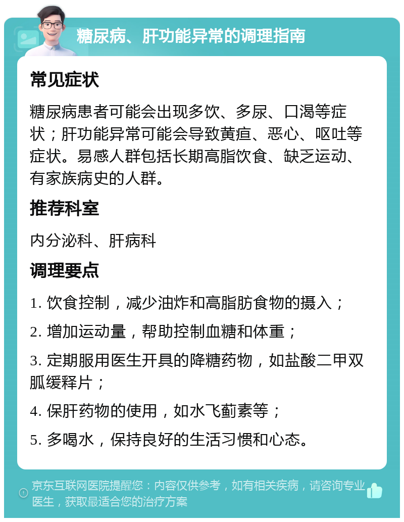 糖尿病、肝功能异常的调理指南 常见症状 糖尿病患者可能会出现多饮、多尿、口渴等症状；肝功能异常可能会导致黄疸、恶心、呕吐等症状。易感人群包括长期高脂饮食、缺乏运动、有家族病史的人群。 推荐科室 内分泌科、肝病科 调理要点 1. 饮食控制，减少油炸和高脂肪食物的摄入； 2. 增加运动量，帮助控制血糖和体重； 3. 定期服用医生开具的降糖药物，如盐酸二甲双胍缓释片； 4. 保肝药物的使用，如水飞蓟素等； 5. 多喝水，保持良好的生活习惯和心态。