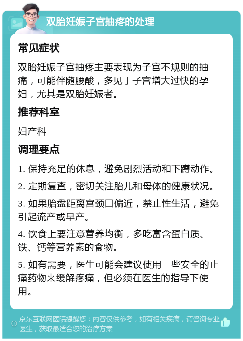 双胎妊娠子宫抽疼的处理 常见症状 双胎妊娠子宫抽疼主要表现为子宫不规则的抽痛，可能伴随腰酸，多见于子宫增大过快的孕妇，尤其是双胎妊娠者。 推荐科室 妇产科 调理要点 1. 保持充足的休息，避免剧烈活动和下蹲动作。 2. 定期复查，密切关注胎儿和母体的健康状况。 3. 如果胎盘距离宫颈口偏近，禁止性生活，避免引起流产或早产。 4. 饮食上要注意营养均衡，多吃富含蛋白质、铁、钙等营养素的食物。 5. 如有需要，医生可能会建议使用一些安全的止痛药物来缓解疼痛，但必须在医生的指导下使用。