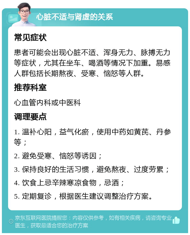 心脏不适与肾虚的关系 常见症状 患者可能会出现心脏不适、浑身无力、脉搏无力等症状，尤其在坐车、喝酒等情况下加重。易感人群包括长期熬夜、受寒、恼怒等人群。 推荐科室 心血管内科或中医科 调理要点 1. 温补心阳，益气化瘀，使用中药如黄芪、丹参等； 2. 避免受寒、恼怒等诱因； 3. 保持良好的生活习惯，避免熬夜、过度劳累； 4. 饮食上忌辛辣寒凉食物，忌酒； 5. 定期复诊，根据医生建议调整治疗方案。