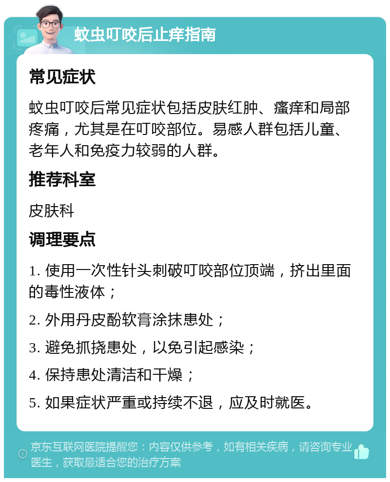 蚊虫叮咬后止痒指南 常见症状 蚊虫叮咬后常见症状包括皮肤红肿、瘙痒和局部疼痛，尤其是在叮咬部位。易感人群包括儿童、老年人和免疫力较弱的人群。 推荐科室 皮肤科 调理要点 1. 使用一次性针头刺破叮咬部位顶端，挤出里面的毒性液体； 2. 外用丹皮酚软膏涂抹患处； 3. 避免抓挠患处，以免引起感染； 4. 保持患处清洁和干燥； 5. 如果症状严重或持续不退，应及时就医。