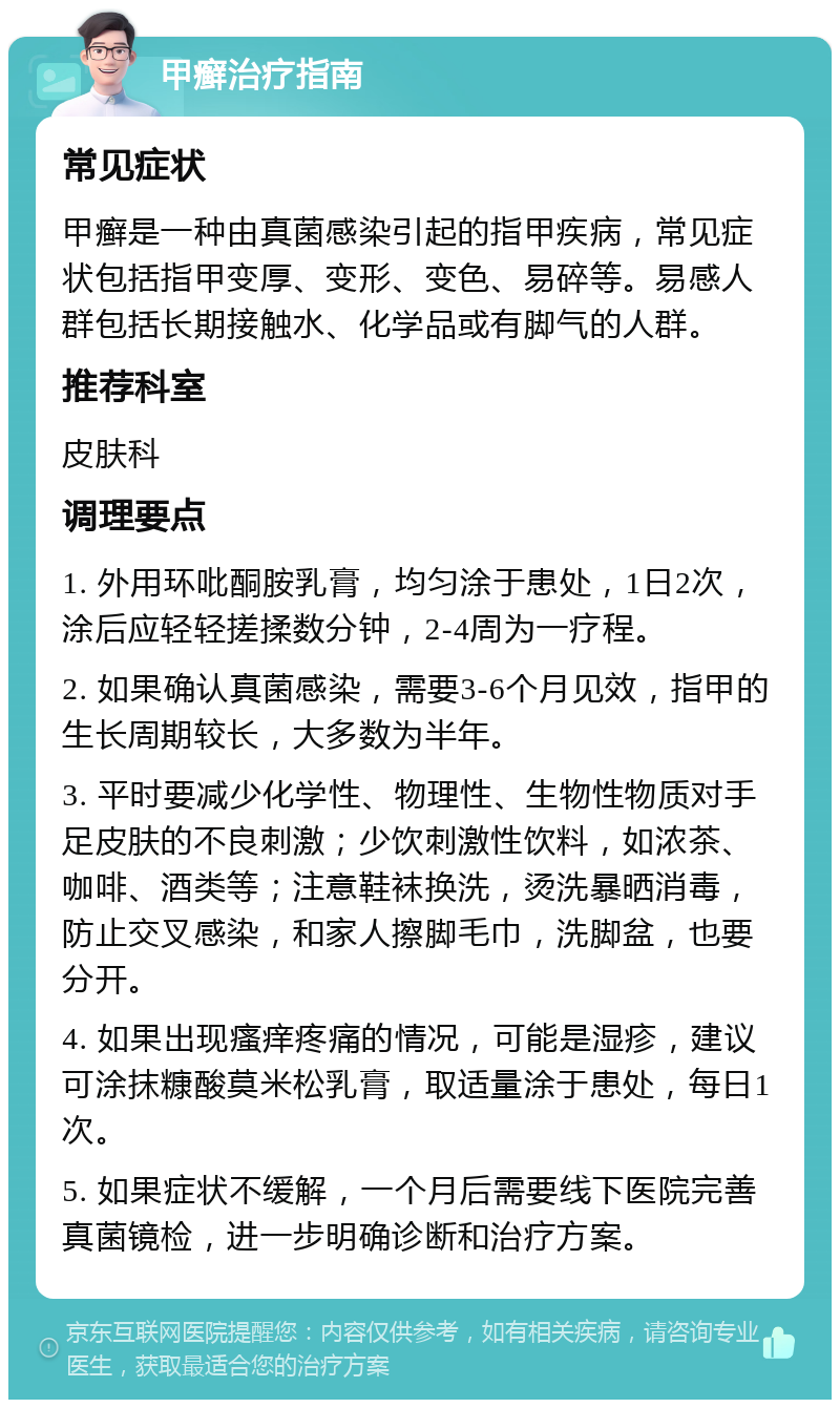 甲癣治疗指南 常见症状 甲癣是一种由真菌感染引起的指甲疾病，常见症状包括指甲变厚、变形、变色、易碎等。易感人群包括长期接触水、化学品或有脚气的人群。 推荐科室 皮肤科 调理要点 1. 外用环吡酮胺乳膏，均匀涂于患处，1日2次，涂后应轻轻搓揉数分钟，2-4周为一疗程。 2. 如果确认真菌感染，需要3-6个月见效，指甲的生长周期较长，大多数为半年。 3. 平时要减少化学性、物理性、生物性物质对手足皮肤的不良刺激；少饮刺激性饮料，如浓茶、咖啡、酒类等；注意鞋袜换洗，烫洗暴晒消毒，防止交叉感染，和家人擦脚毛巾，洗脚盆，也要分开。 4. 如果出现瘙痒疼痛的情况，可能是湿疹，建议可涂抹糠酸莫米松乳膏，取适量涂于患处，每日1次。 5. 如果症状不缓解，一个月后需要线下医院完善真菌镜检，进一步明确诊断和治疗方案。