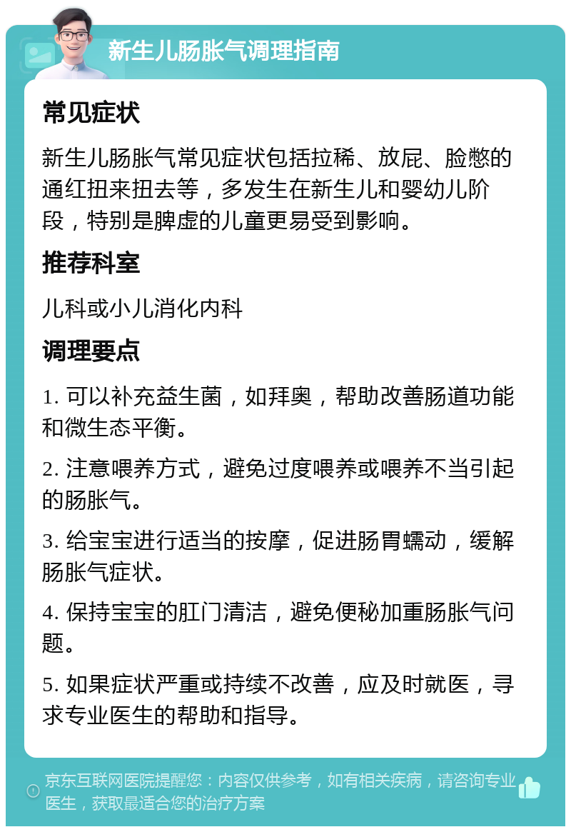 新生儿肠胀气调理指南 常见症状 新生儿肠胀气常见症状包括拉稀、放屁、脸憋的通红扭来扭去等，多发生在新生儿和婴幼儿阶段，特别是脾虚的儿童更易受到影响。 推荐科室 儿科或小儿消化内科 调理要点 1. 可以补充益生菌，如拜奥，帮助改善肠道功能和微生态平衡。 2. 注意喂养方式，避免过度喂养或喂养不当引起的肠胀气。 3. 给宝宝进行适当的按摩，促进肠胃蠕动，缓解肠胀气症状。 4. 保持宝宝的肛门清洁，避免便秘加重肠胀气问题。 5. 如果症状严重或持续不改善，应及时就医，寻求专业医生的帮助和指导。