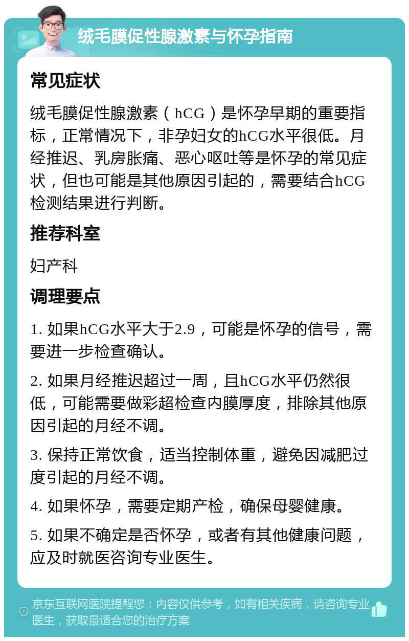 绒毛膜促性腺激素与怀孕指南 常见症状 绒毛膜促性腺激素（hCG）是怀孕早期的重要指标，正常情况下，非孕妇女的hCG水平很低。月经推迟、乳房胀痛、恶心呕吐等是怀孕的常见症状，但也可能是其他原因引起的，需要结合hCG检测结果进行判断。 推荐科室 妇产科 调理要点 1. 如果hCG水平大于2.9，可能是怀孕的信号，需要进一步检查确认。 2. 如果月经推迟超过一周，且hCG水平仍然很低，可能需要做彩超检查内膜厚度，排除其他原因引起的月经不调。 3. 保持正常饮食，适当控制体重，避免因减肥过度引起的月经不调。 4. 如果怀孕，需要定期产检，确保母婴健康。 5. 如果不确定是否怀孕，或者有其他健康问题，应及时就医咨询专业医生。