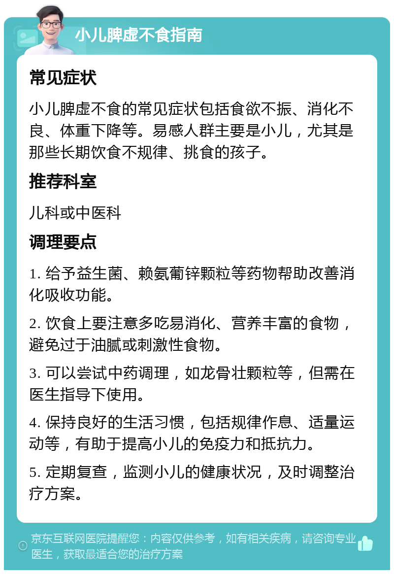 小儿脾虚不食指南 常见症状 小儿脾虚不食的常见症状包括食欲不振、消化不良、体重下降等。易感人群主要是小儿，尤其是那些长期饮食不规律、挑食的孩子。 推荐科室 儿科或中医科 调理要点 1. 给予益生菌、赖氨葡锌颗粒等药物帮助改善消化吸收功能。 2. 饮食上要注意多吃易消化、营养丰富的食物，避免过于油腻或刺激性食物。 3. 可以尝试中药调理，如龙骨壮颗粒等，但需在医生指导下使用。 4. 保持良好的生活习惯，包括规律作息、适量运动等，有助于提高小儿的免疫力和抵抗力。 5. 定期复查，监测小儿的健康状况，及时调整治疗方案。