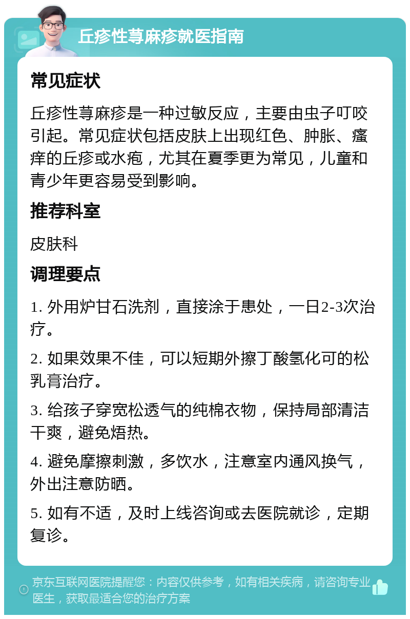 丘疹性荨麻疹就医指南 常见症状 丘疹性荨麻疹是一种过敏反应，主要由虫子叮咬引起。常见症状包括皮肤上出现红色、肿胀、瘙痒的丘疹或水疱，尤其在夏季更为常见，儿童和青少年更容易受到影响。 推荐科室 皮肤科 调理要点 1. 外用炉甘石洗剂，直接涂于患处，一日2-3次治疗。 2. 如果效果不佳，可以短期外擦丁酸氢化可的松乳膏治疗。 3. 给孩子穿宽松透气的纯棉衣物，保持局部清洁干爽，避免焐热。 4. 避免摩擦刺激，多饮水，注意室内通风换气，外出注意防晒。 5. 如有不适，及时上线咨询或去医院就诊，定期复诊。