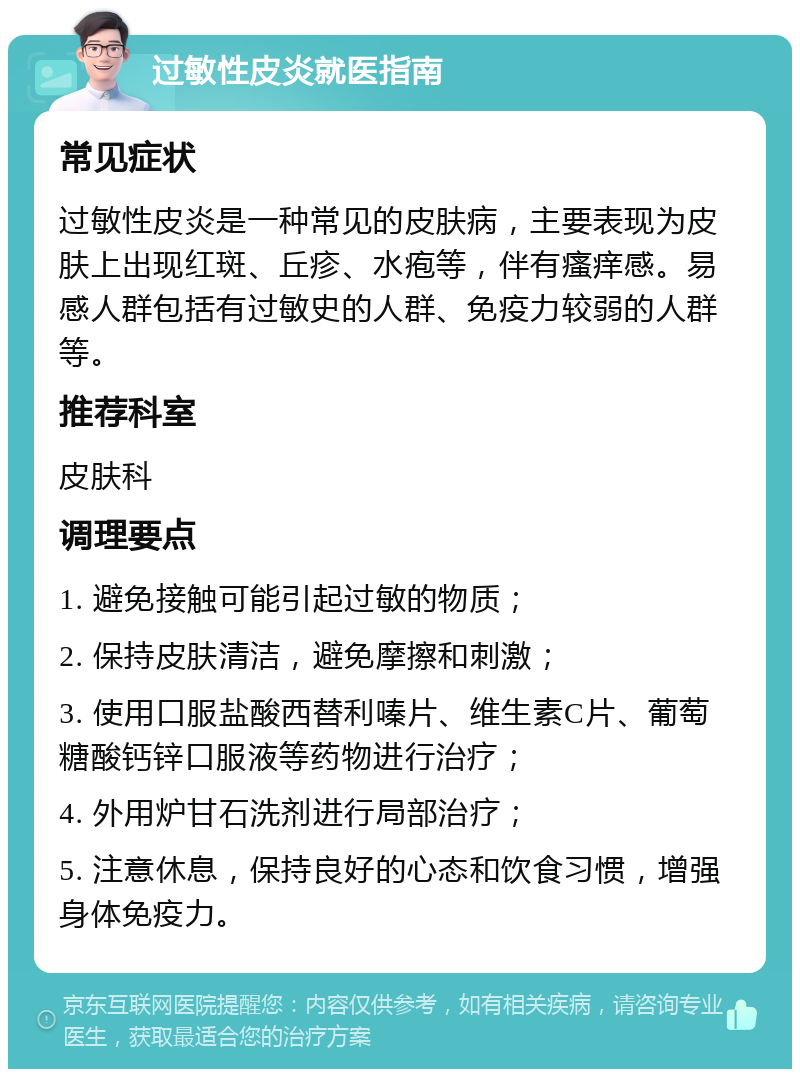 过敏性皮炎就医指南 常见症状 过敏性皮炎是一种常见的皮肤病，主要表现为皮肤上出现红斑、丘疹、水疱等，伴有瘙痒感。易感人群包括有过敏史的人群、免疫力较弱的人群等。 推荐科室 皮肤科 调理要点 1. 避免接触可能引起过敏的物质； 2. 保持皮肤清洁，避免摩擦和刺激； 3. 使用口服盐酸西替利嗪片、维生素C片、葡萄糖酸钙锌口服液等药物进行治疗； 4. 外用炉甘石洗剂进行局部治疗； 5. 注意休息，保持良好的心态和饮食习惯，增强身体免疫力。