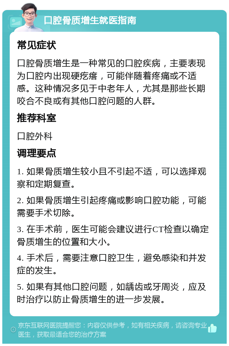 口腔骨质增生就医指南 常见症状 口腔骨质增生是一种常见的口腔疾病，主要表现为口腔内出现硬疙瘩，可能伴随着疼痛或不适感。这种情况多见于中老年人，尤其是那些长期咬合不良或有其他口腔问题的人群。 推荐科室 口腔外科 调理要点 1. 如果骨质增生较小且不引起不适，可以选择观察和定期复查。 2. 如果骨质增生引起疼痛或影响口腔功能，可能需要手术切除。 3. 在手术前，医生可能会建议进行CT检查以确定骨质增生的位置和大小。 4. 手术后，需要注意口腔卫生，避免感染和并发症的发生。 5. 如果有其他口腔问题，如龋齿或牙周炎，应及时治疗以防止骨质增生的进一步发展。