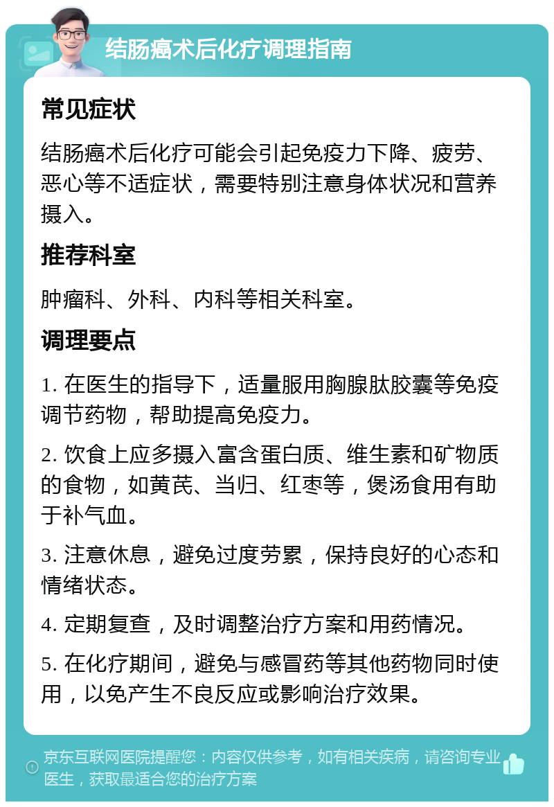 结肠癌术后化疗调理指南 常见症状 结肠癌术后化疗可能会引起免疫力下降、疲劳、恶心等不适症状，需要特别注意身体状况和营养摄入。 推荐科室 肿瘤科、外科、内科等相关科室。 调理要点 1. 在医生的指导下，适量服用胸腺肽胶囊等免疫调节药物，帮助提高免疫力。 2. 饮食上应多摄入富含蛋白质、维生素和矿物质的食物，如黄芪、当归、红枣等，煲汤食用有助于补气血。 3. 注意休息，避免过度劳累，保持良好的心态和情绪状态。 4. 定期复查，及时调整治疗方案和用药情况。 5. 在化疗期间，避免与感冒药等其他药物同时使用，以免产生不良反应或影响治疗效果。